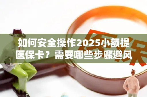 如何安全操作2025小额提医保卡？需要哪些步骤避风险？